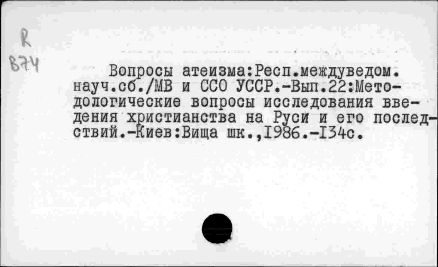 ﻿Вопросы атеизма:Респ.междуведом. науч.об./МВ и ССО УССР.-Вып.22:Мето-дологические вопросы исследования введения христианства на Руси и его послед ствий.-Киев:Вища шк.,1986.-134с.